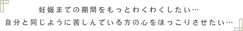 妊娠までの期間を もっとわくわくしたい… 自分と同じように苦しんでいる方の 心をほっこりさせたい…